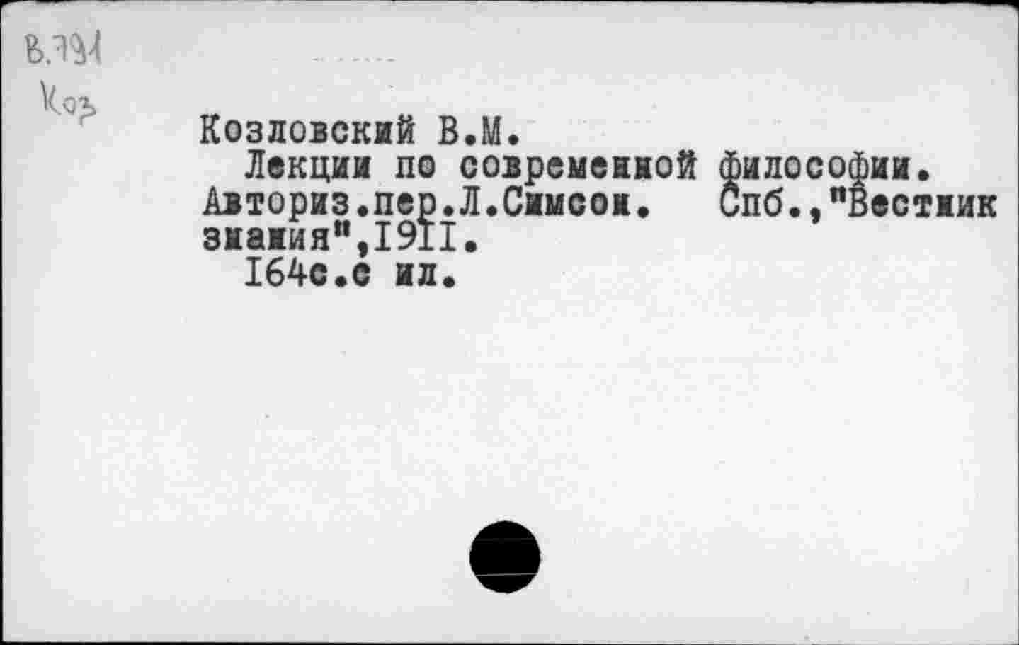 ﻿____
кох
Козловский В.М.
Лекции по современной философии.
Авториз.пер.Л.Симеон. Спб.,"Вестник знания",1911.
164с.с ил.